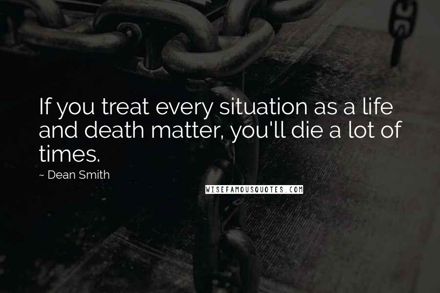 Dean Smith Quotes: If you treat every situation as a life and death matter, you'll die a lot of times.