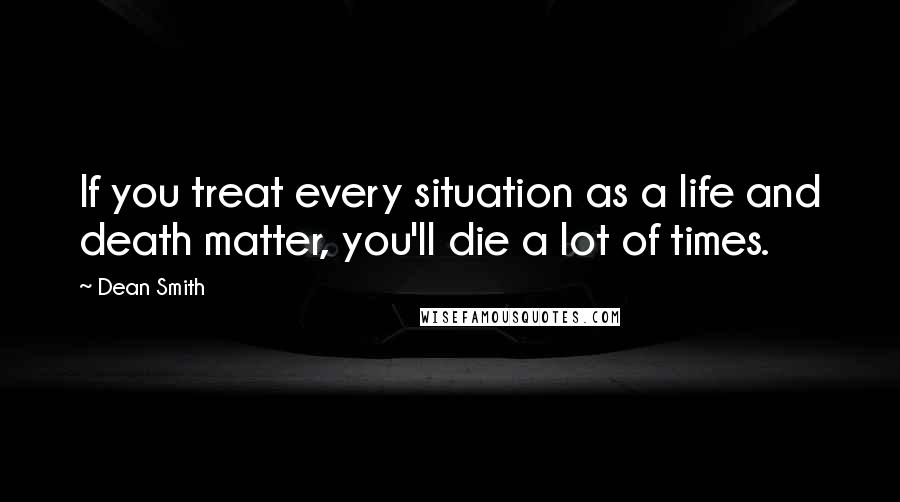 Dean Smith Quotes: If you treat every situation as a life and death matter, you'll die a lot of times.
