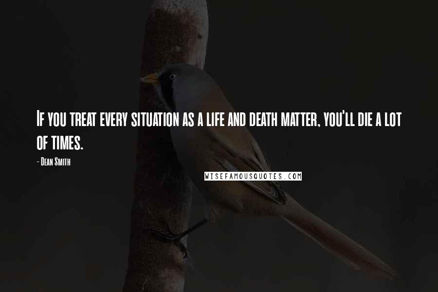 Dean Smith Quotes: If you treat every situation as a life and death matter, you'll die a lot of times.