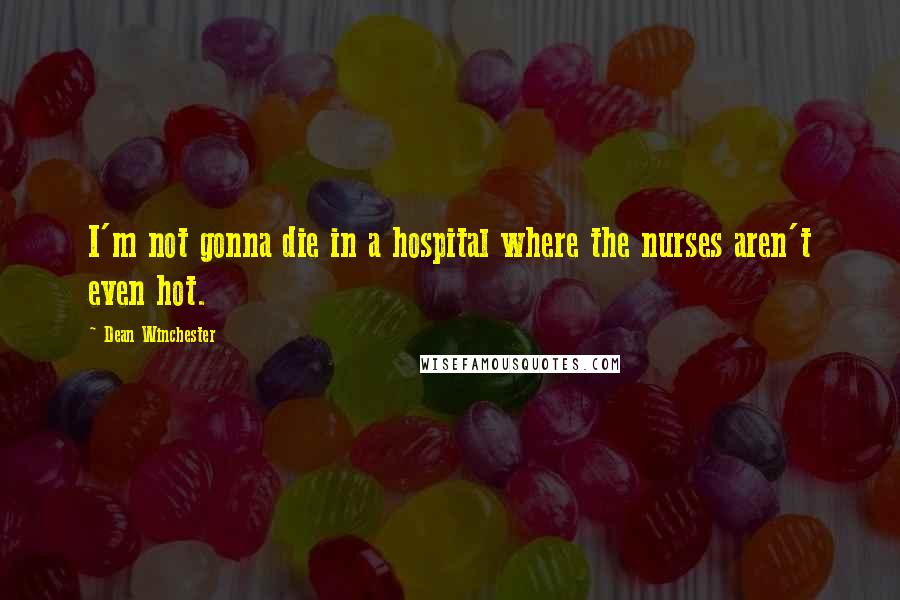 Dean Winchester Quotes: I'm not gonna die in a hospital where the nurses aren't even hot.