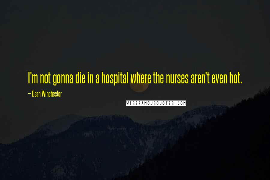 Dean Winchester Quotes: I'm not gonna die in a hospital where the nurses aren't even hot.