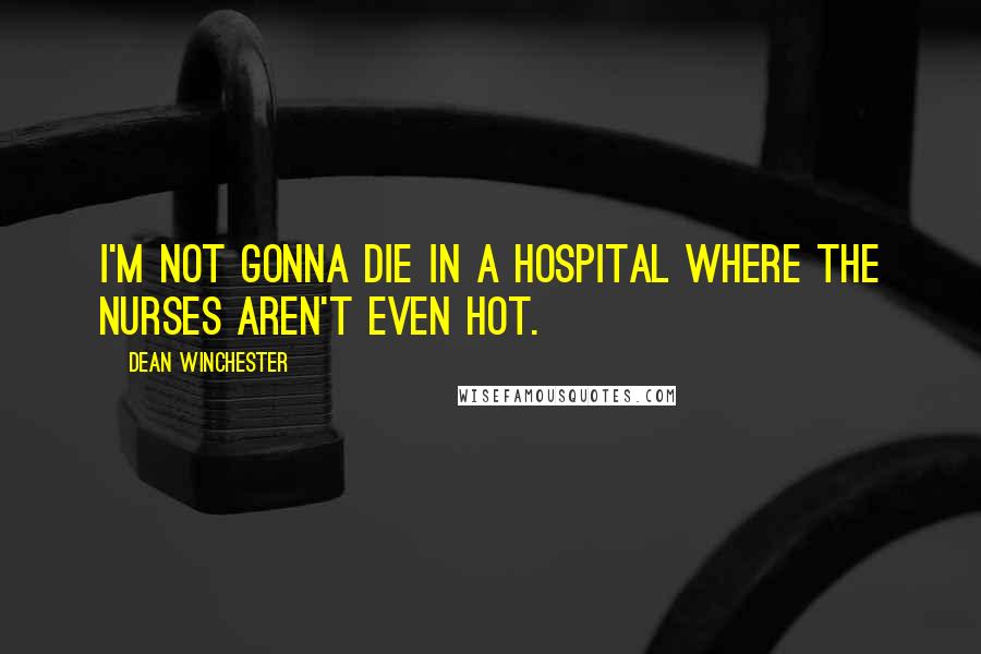 Dean Winchester Quotes: I'm not gonna die in a hospital where the nurses aren't even hot.