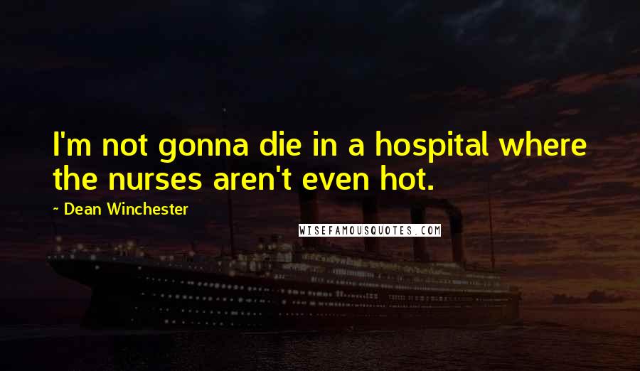 Dean Winchester Quotes: I'm not gonna die in a hospital where the nurses aren't even hot.