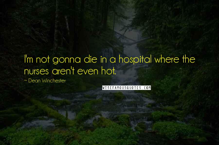 Dean Winchester Quotes: I'm not gonna die in a hospital where the nurses aren't even hot.