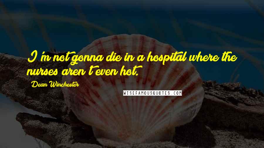 Dean Winchester Quotes: I'm not gonna die in a hospital where the nurses aren't even hot.