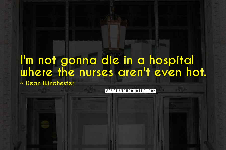 Dean Winchester Quotes: I'm not gonna die in a hospital where the nurses aren't even hot.