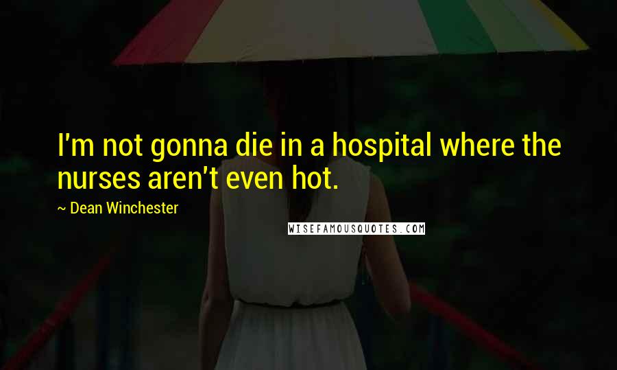 Dean Winchester Quotes: I'm not gonna die in a hospital where the nurses aren't even hot.