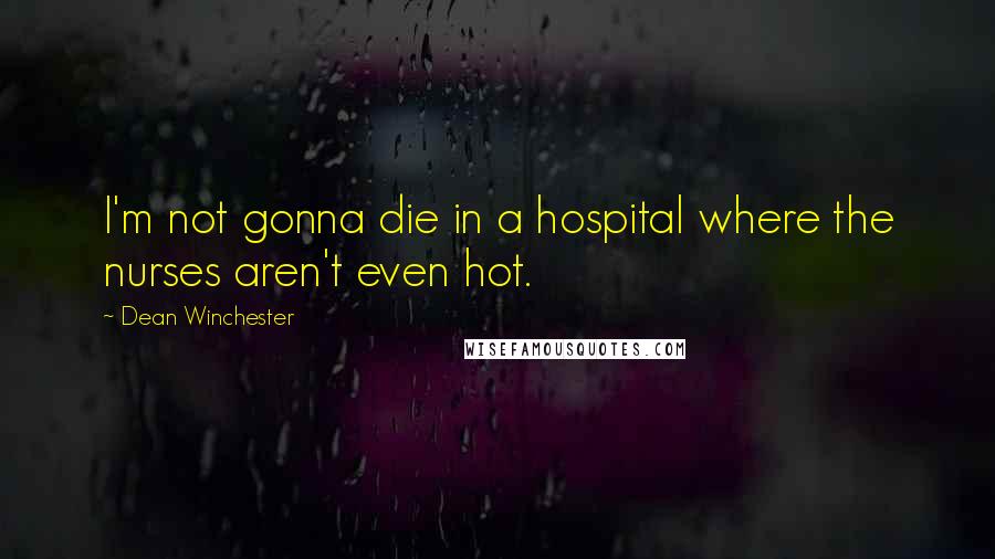 Dean Winchester Quotes: I'm not gonna die in a hospital where the nurses aren't even hot.