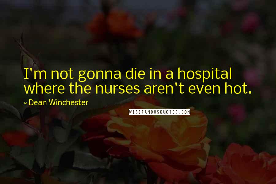 Dean Winchester Quotes: I'm not gonna die in a hospital where the nurses aren't even hot.