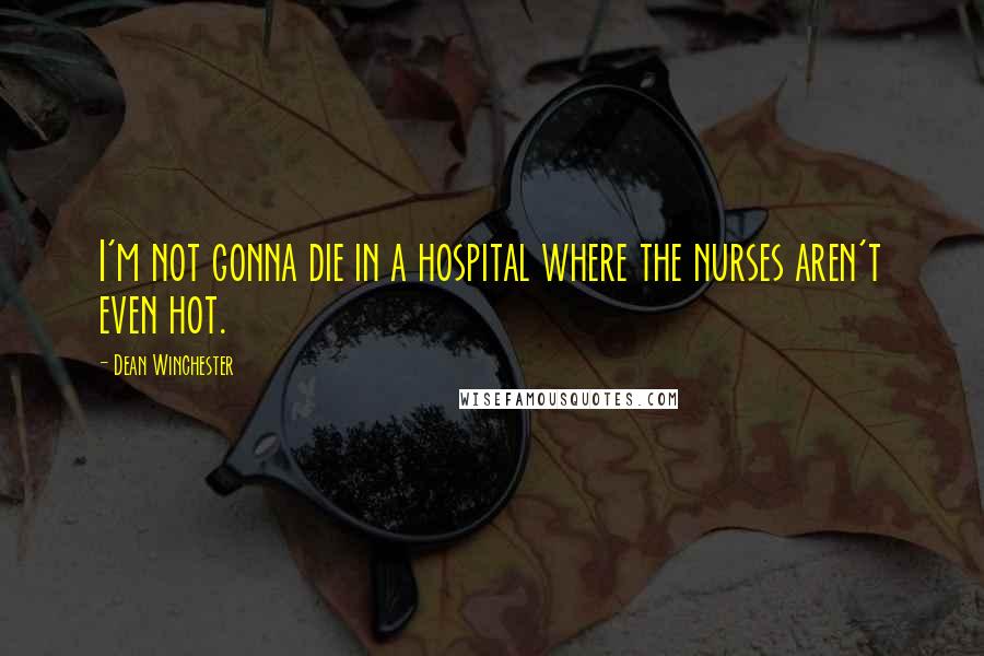 Dean Winchester Quotes: I'm not gonna die in a hospital where the nurses aren't even hot.