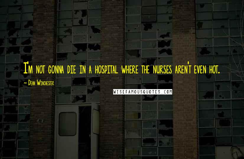 Dean Winchester Quotes: I'm not gonna die in a hospital where the nurses aren't even hot.