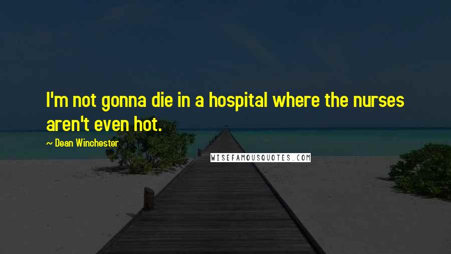 Dean Winchester Quotes: I'm not gonna die in a hospital where the nurses aren't even hot.