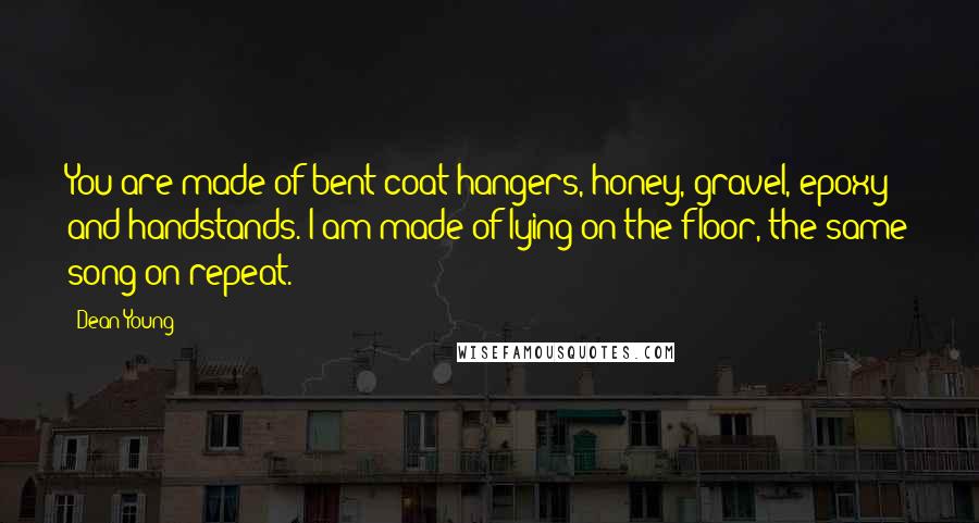 Dean Young Quotes: You are made of bent coat hangers, honey, gravel, epoxy and handstands. I am made of lying on the floor, the same song on repeat.