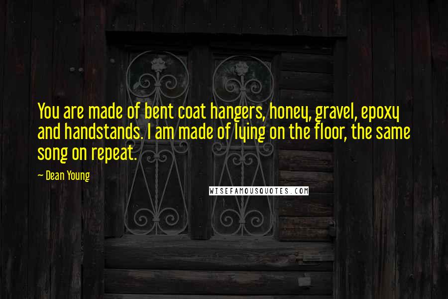 Dean Young Quotes: You are made of bent coat hangers, honey, gravel, epoxy and handstands. I am made of lying on the floor, the same song on repeat.