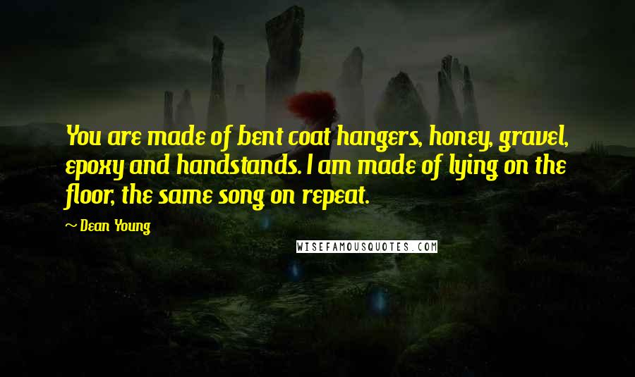 Dean Young Quotes: You are made of bent coat hangers, honey, gravel, epoxy and handstands. I am made of lying on the floor, the same song on repeat.