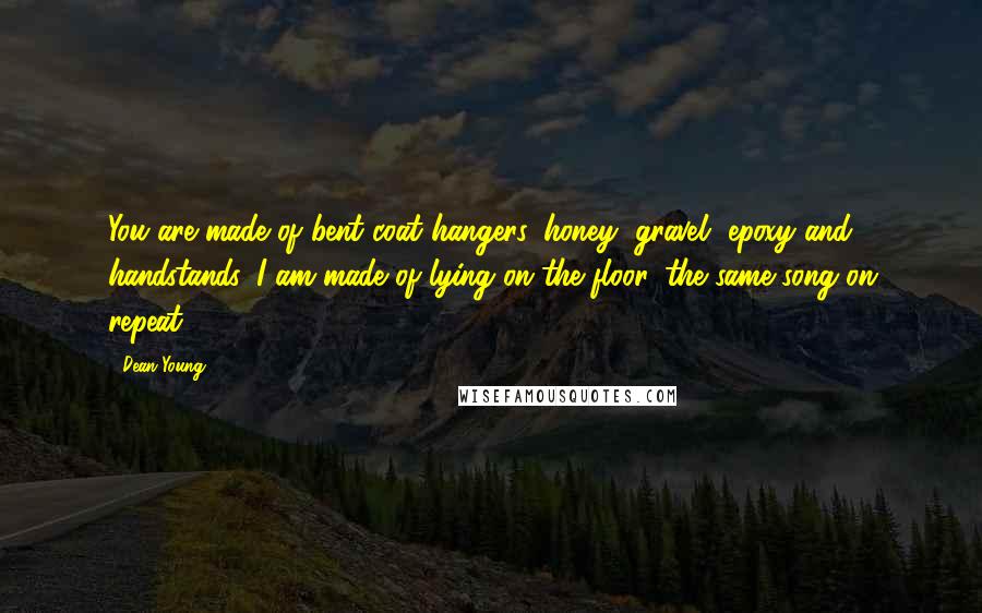 Dean Young Quotes: You are made of bent coat hangers, honey, gravel, epoxy and handstands. I am made of lying on the floor, the same song on repeat.