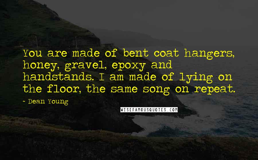 Dean Young Quotes: You are made of bent coat hangers, honey, gravel, epoxy and handstands. I am made of lying on the floor, the same song on repeat.