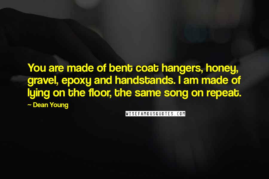 Dean Young Quotes: You are made of bent coat hangers, honey, gravel, epoxy and handstands. I am made of lying on the floor, the same song on repeat.