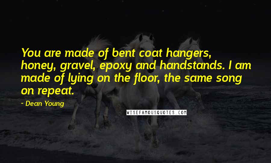 Dean Young Quotes: You are made of bent coat hangers, honey, gravel, epoxy and handstands. I am made of lying on the floor, the same song on repeat.