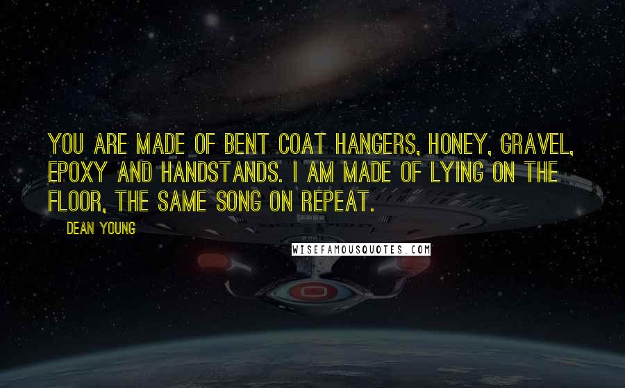 Dean Young Quotes: You are made of bent coat hangers, honey, gravel, epoxy and handstands. I am made of lying on the floor, the same song on repeat.