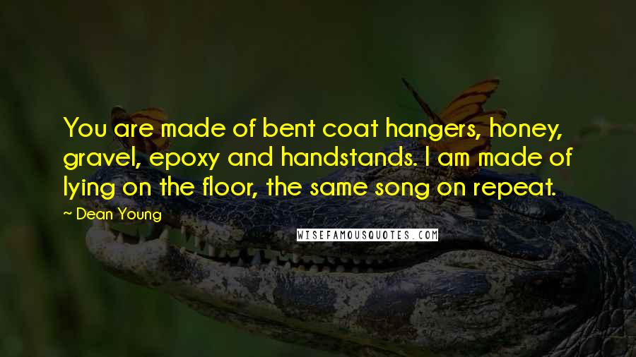 Dean Young Quotes: You are made of bent coat hangers, honey, gravel, epoxy and handstands. I am made of lying on the floor, the same song on repeat.