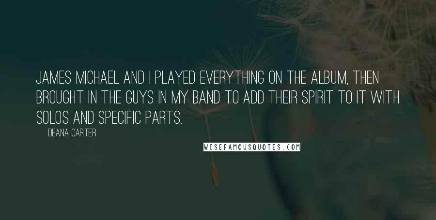 Deana Carter Quotes: James Michael and I played everything on the album, then brought in the guys in my band to add their spirit to it with solos and specific parts.