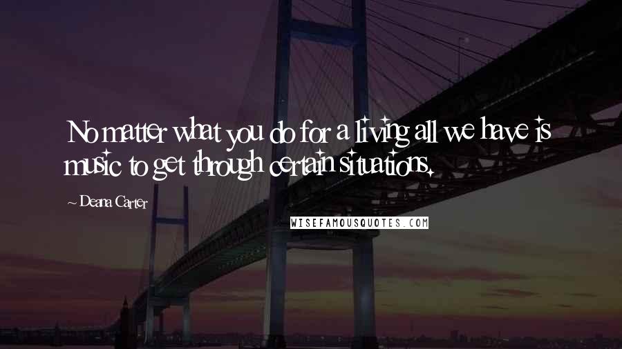 Deana Carter Quotes: No matter what you do for a living all we have is music to get through certain situations.