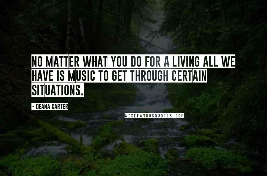 Deana Carter Quotes: No matter what you do for a living all we have is music to get through certain situations.