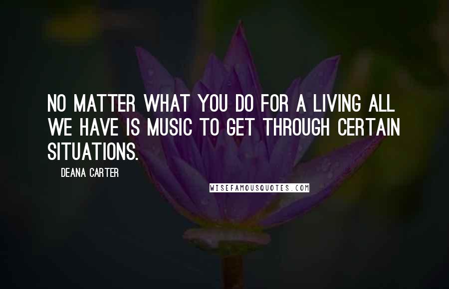 Deana Carter Quotes: No matter what you do for a living all we have is music to get through certain situations.
