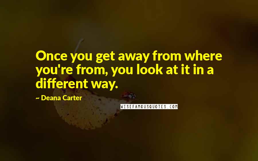 Deana Carter Quotes: Once you get away from where you're from, you look at it in a different way.