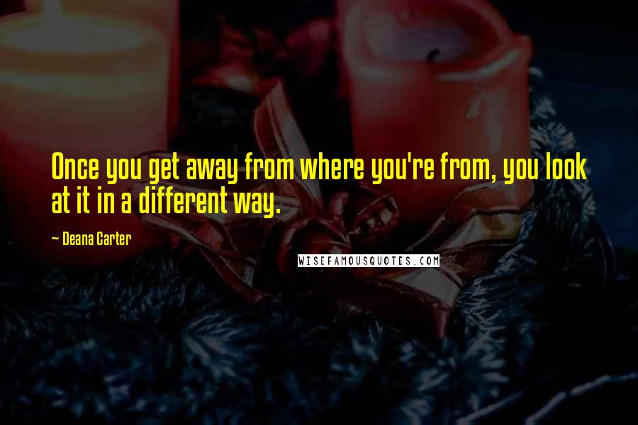 Deana Carter Quotes: Once you get away from where you're from, you look at it in a different way.