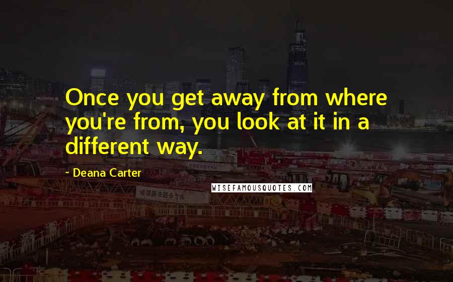 Deana Carter Quotes: Once you get away from where you're from, you look at it in a different way.