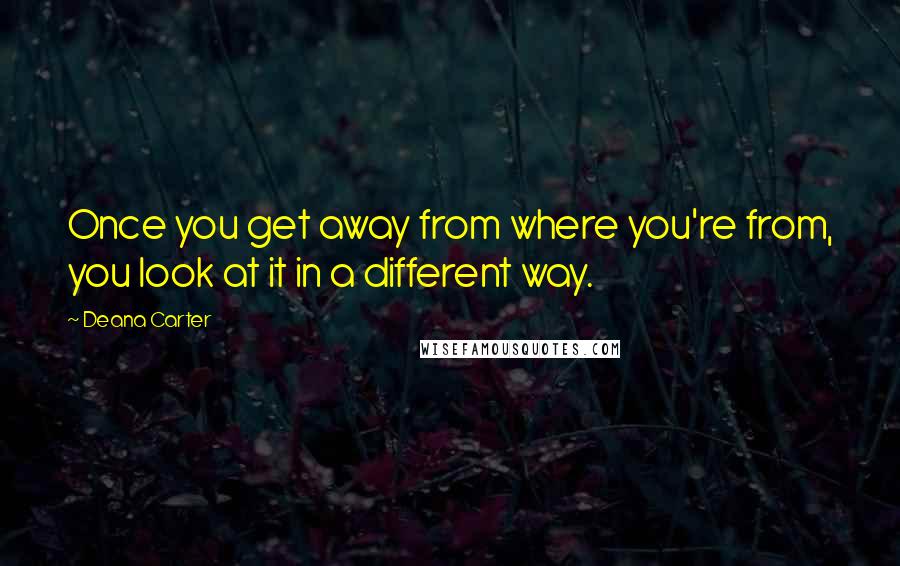 Deana Carter Quotes: Once you get away from where you're from, you look at it in a different way.