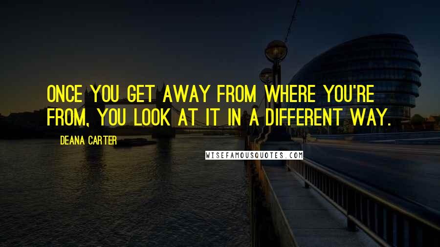 Deana Carter Quotes: Once you get away from where you're from, you look at it in a different way.