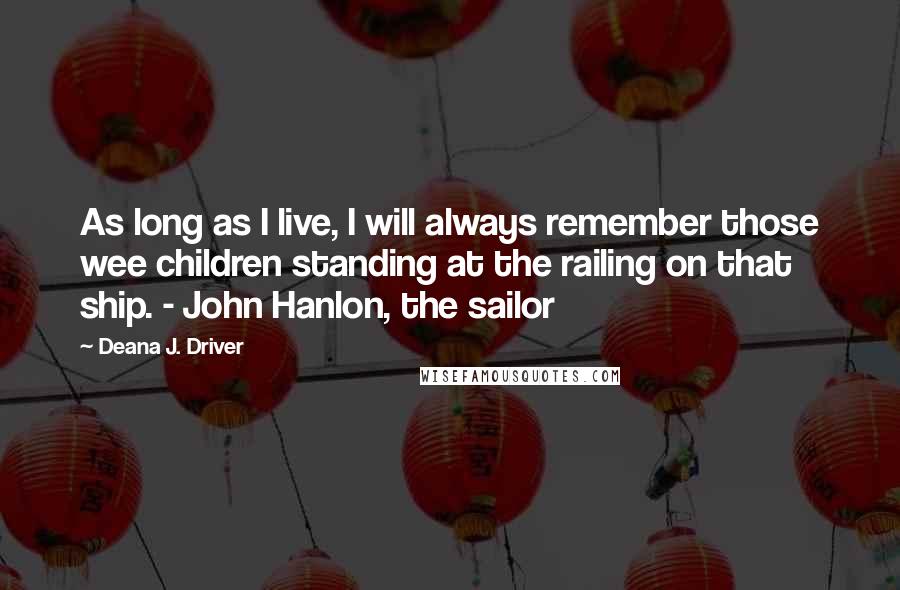 Deana J. Driver Quotes: As long as I live, I will always remember those wee children standing at the railing on that ship. - John Hanlon, the sailor