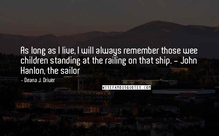 Deana J. Driver Quotes: As long as I live, I will always remember those wee children standing at the railing on that ship. - John Hanlon, the sailor