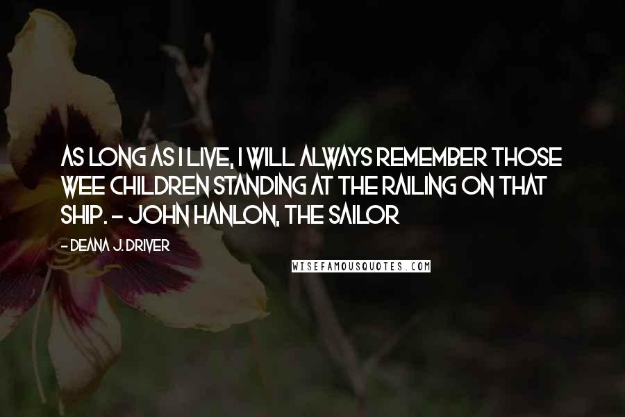Deana J. Driver Quotes: As long as I live, I will always remember those wee children standing at the railing on that ship. - John Hanlon, the sailor