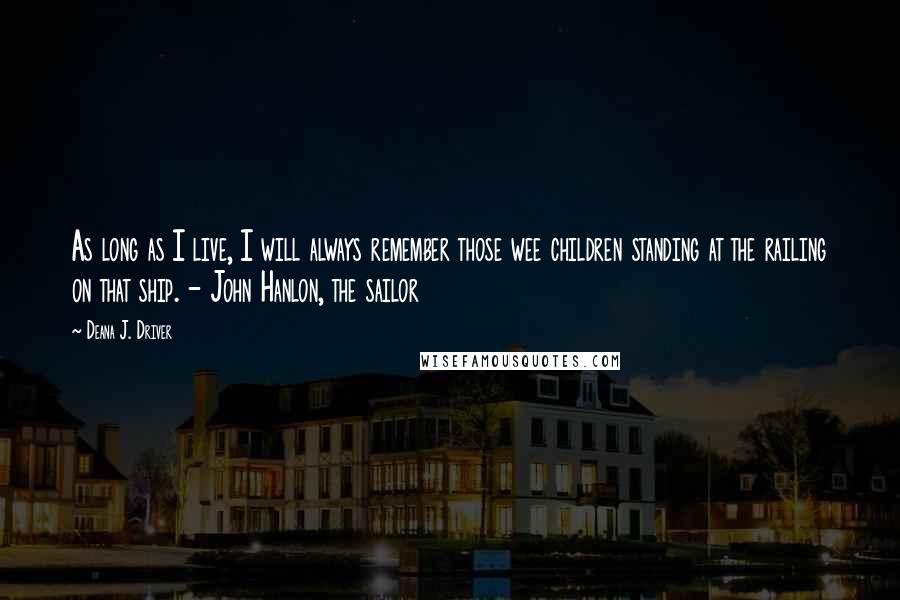 Deana J. Driver Quotes: As long as I live, I will always remember those wee children standing at the railing on that ship. - John Hanlon, the sailor