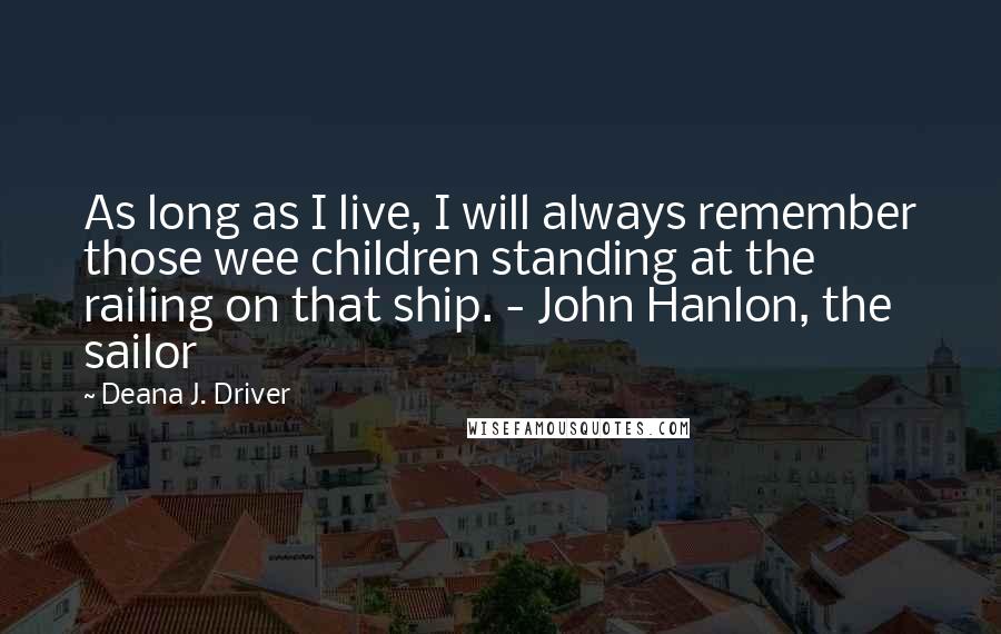 Deana J. Driver Quotes: As long as I live, I will always remember those wee children standing at the railing on that ship. - John Hanlon, the sailor