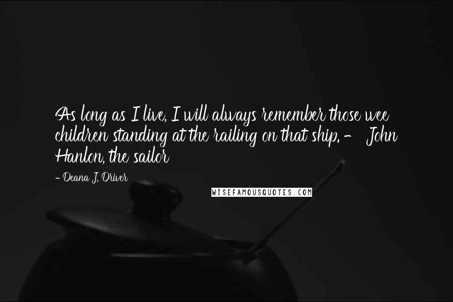 Deana J. Driver Quotes: As long as I live, I will always remember those wee children standing at the railing on that ship. - John Hanlon, the sailor