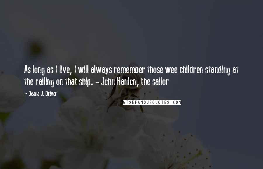 Deana J. Driver Quotes: As long as I live, I will always remember those wee children standing at the railing on that ship. - John Hanlon, the sailor