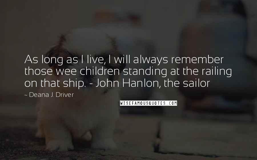 Deana J. Driver Quotes: As long as I live, I will always remember those wee children standing at the railing on that ship. - John Hanlon, the sailor