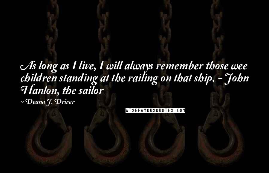 Deana J. Driver Quotes: As long as I live, I will always remember those wee children standing at the railing on that ship. - John Hanlon, the sailor
