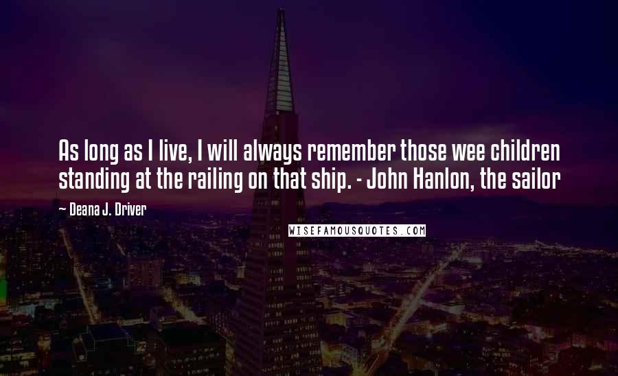 Deana J. Driver Quotes: As long as I live, I will always remember those wee children standing at the railing on that ship. - John Hanlon, the sailor