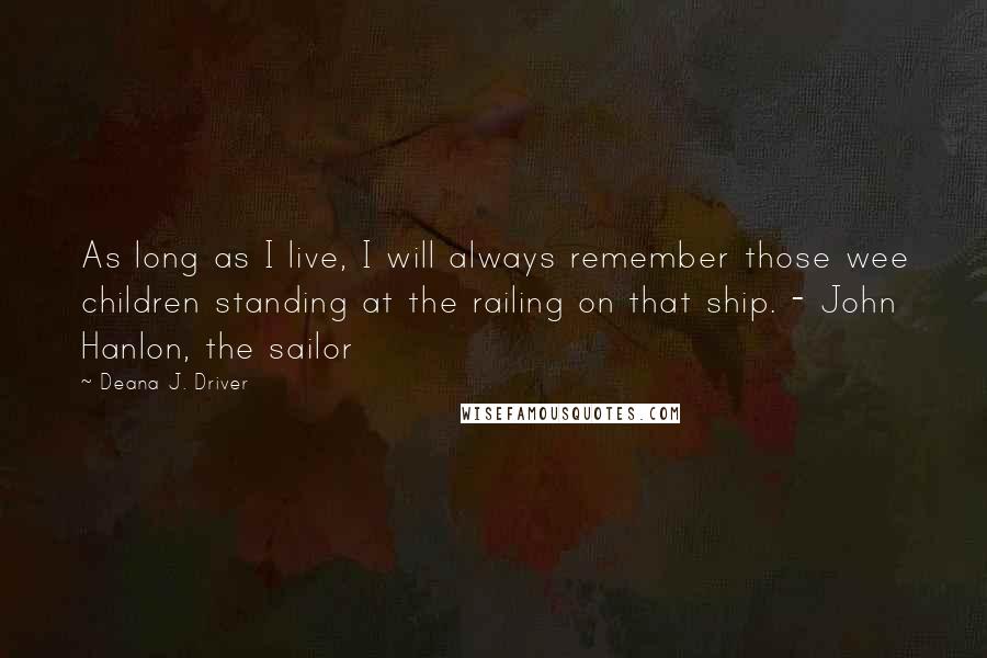 Deana J. Driver Quotes: As long as I live, I will always remember those wee children standing at the railing on that ship. - John Hanlon, the sailor