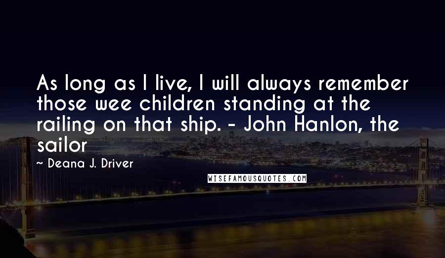 Deana J. Driver Quotes: As long as I live, I will always remember those wee children standing at the railing on that ship. - John Hanlon, the sailor