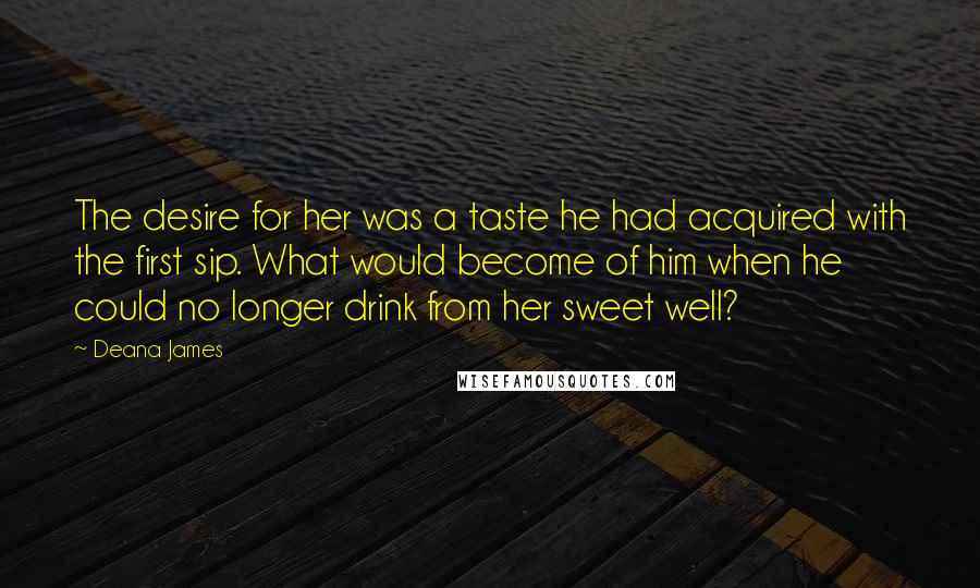 Deana James Quotes: The desire for her was a taste he had acquired with the first sip. What would become of him when he could no longer drink from her sweet well?