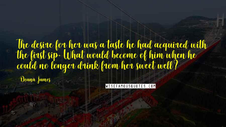 Deana James Quotes: The desire for her was a taste he had acquired with the first sip. What would become of him when he could no longer drink from her sweet well?