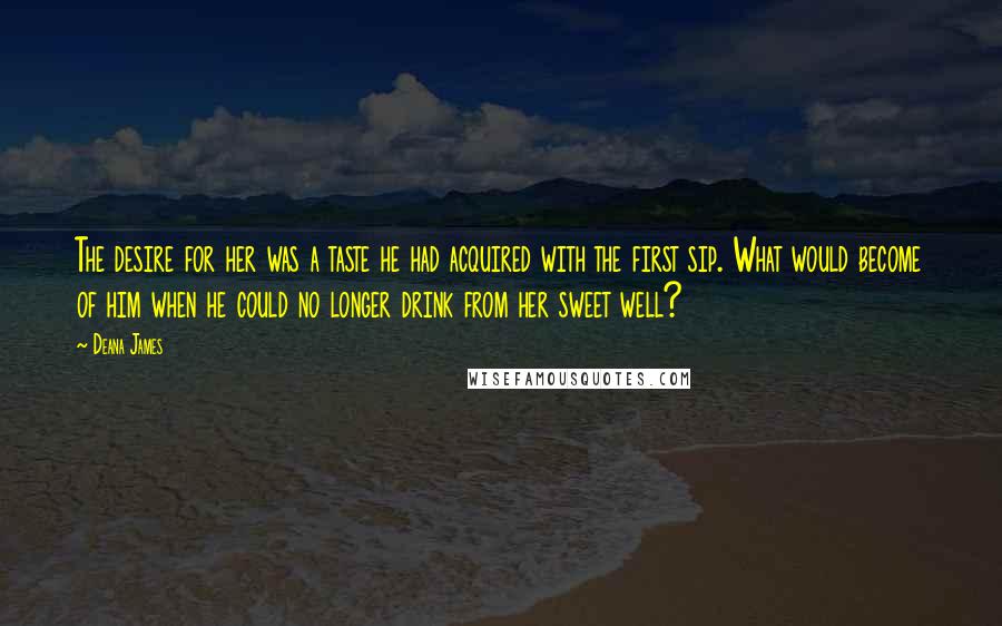 Deana James Quotes: The desire for her was a taste he had acquired with the first sip. What would become of him when he could no longer drink from her sweet well?