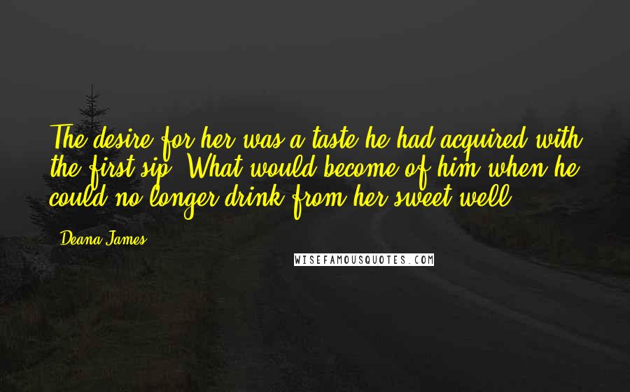 Deana James Quotes: The desire for her was a taste he had acquired with the first sip. What would become of him when he could no longer drink from her sweet well?